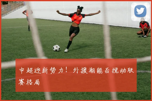 中超迎新势力！外援潮能否搅动联赛格局