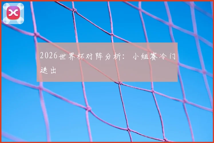 2026世界杯对阵分析：小组赛冷门迭出