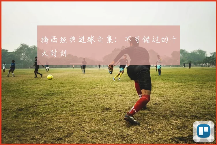 梅西经典进球合集:不可错过的十大时刻