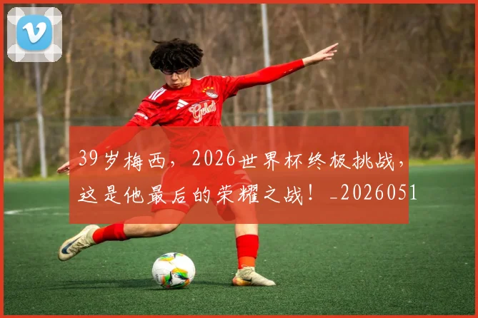 39岁梅西,2026世界杯终极挑战,这是他最后的荣耀之战!_20260518215427_20260702034233