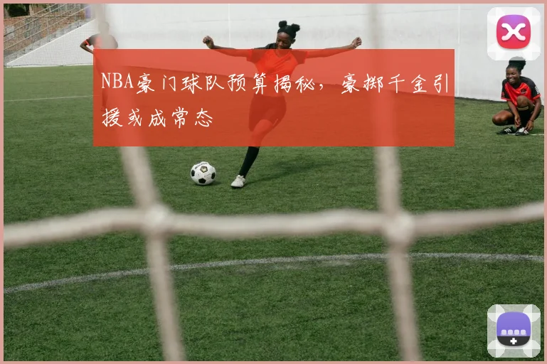 NBA豪门球队预算揭秘,豪掷千金引援或成常态