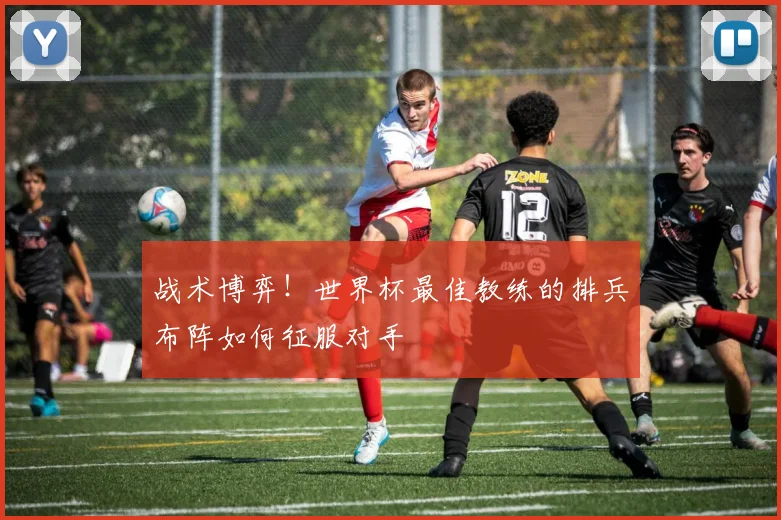 战术博弈!世界杯最佳教练的排兵布阵如何征服对手