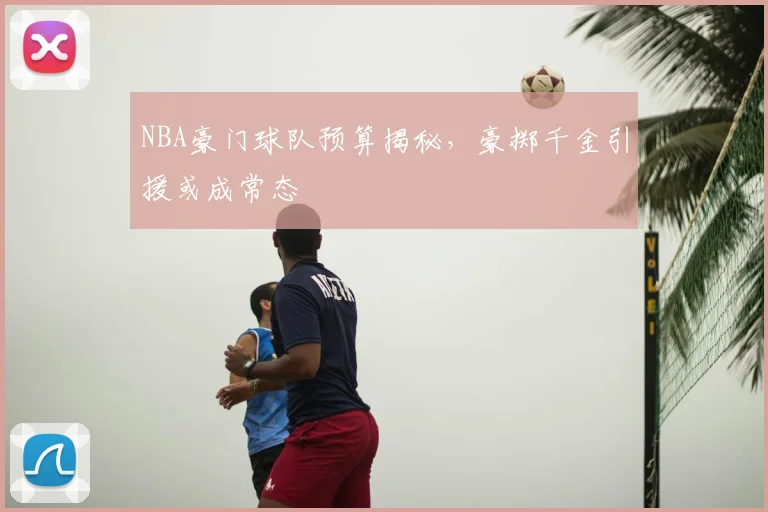 NBA豪门球队预算揭秘,豪掷千金引援或成常态
