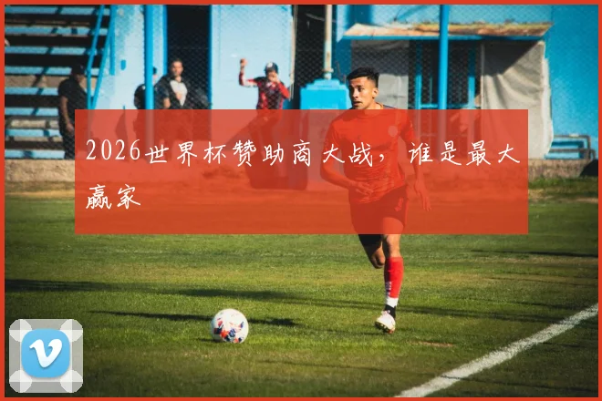 2026世界杯赞助商大战,谁是最大赢家