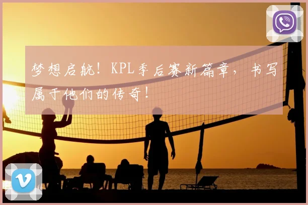 梦想启航!KPL季后赛新篇章,书写属于他们的传奇!