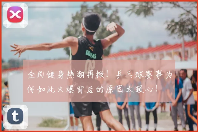 全民健身热潮再掀!乒乓球赛事为何如此火爆背后的原因太暖心!