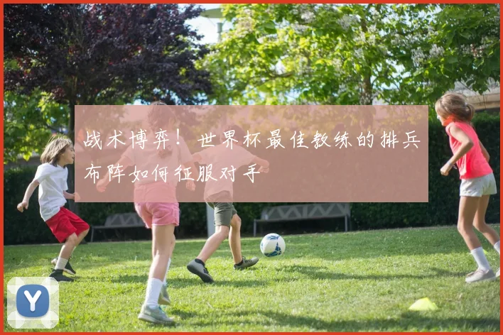 战术博弈!世界杯最佳教练的排兵布阵如何征服对手