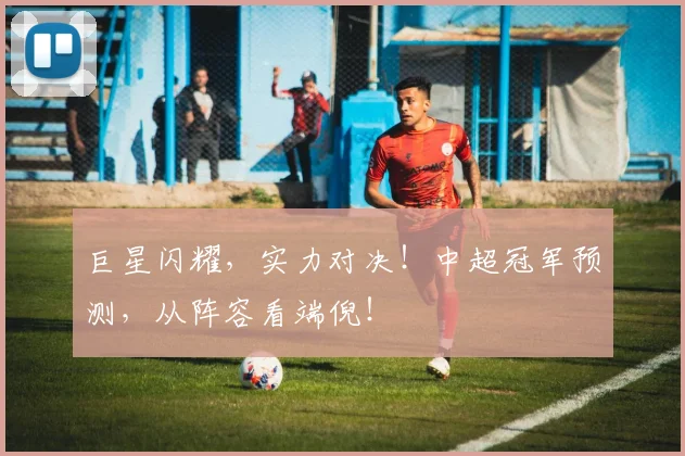 巨星闪耀,实力对决!中超冠军预测,从阵容看端倪!