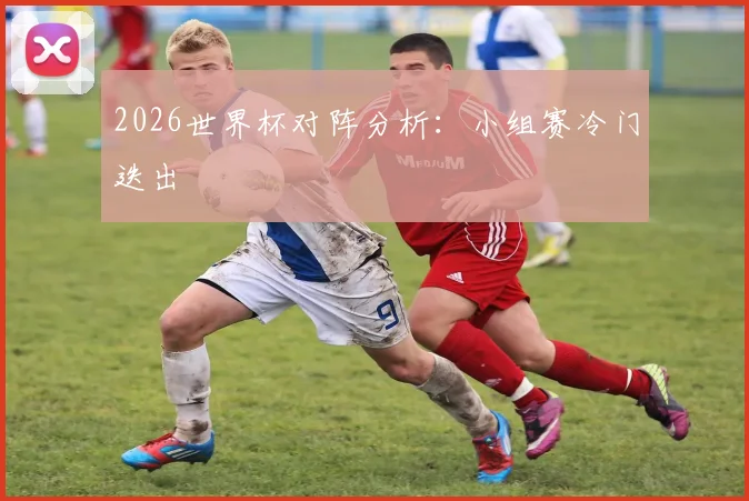 2026世界杯对阵分析：小组赛冷门迭出