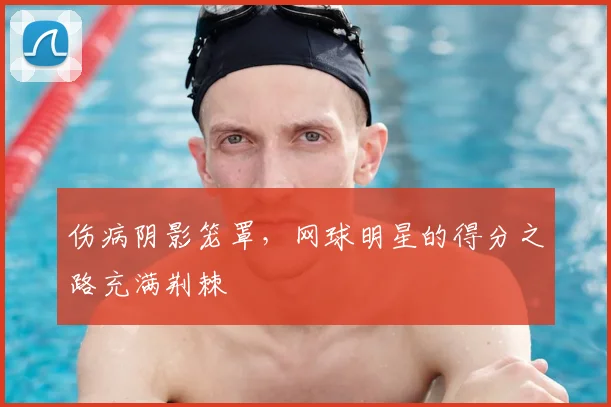 伤病阴影笼罩,网球明星的得分之路充满荆棘
